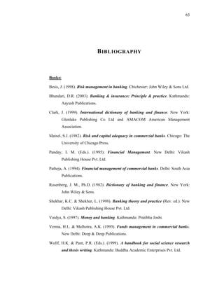 63




                                B IBLIOGRAPHY



Books:

Besis, J. (1998). Risk management in banking. Chichester: John Wiley & Sons Ltd.

Bhandari, D.R. (2003). Banking & insurance: Principle & practice. Kathmandu:
         Aayush Publications.

Clark, J. (1999). International dictionary of banking and finance. New York:
         Glenlake Publishing Co Ltd and AMACOM American Management
         Association.

Maisel, S.J. (1982). Risk and capital adequacy in commercial banks. Chicago: The
         University of Chicago Press.

Pandey, I. M. (Eds.). (1995). Financial Management. New Delhi: Vikash
         Publishing House Pvt. Ltd.

Patheja, A. (1994). Financial management of commercial banks. Delhi: South Asia
         Publications.

Rosenberg, J. M., Ph.D. (1982). Dictionary of banking and finance. New York:
         John Wiley & Sons.

Shekhar, K.C. & Shekhar, L. (1998). Banking theory and practice (Rev. ed.). New
         Delhi: Vikash Publishing House Pvt. Ltd.

Vaidya, S. (1997). Money and banking. Kathmandu: Pratibha Joshi.

Verma, H.L. & Malhotra, A.K. (1993). Funds management in commercial banks.
         New Delhi: Deep & Deep Publications.

Wollf, H.K. & Pant, P.R. (Eds.). (1999). A handbook for social science research
         and thesis writing. Kathmandu: Buddha Academic Enterprises Pvt. Ltd.
 