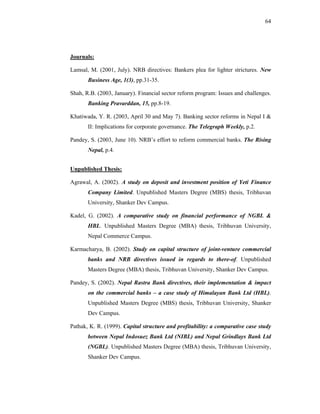 64




Journals:

Lamsal, M. (2001, July). NRB directives: Bankers plea for lighter strictures. New
       Business Age, 1(3), pp.31-35.

Shah, R.B. (2003, January). Financial sector reform program: Issues and challenges.
       Banking Pravarddan, 15, pp.8-19.

Khatiwada, Y. R. (2003, April 30 and May 7). Banking sector reforms in Nepal I &
       II: Implications for corporate governance. The Telegraph Weekly, p.2.

Pandey, S. (2003, June 10). NRB’s effort to reform commercial banks. The Rising
       Nepal, p.4.


Unpublished Thesis:

Agrawal, A. (2002). A study on deposit and investment position of Yeti Finance
       Company Limited. Unpublished Masters Degree (MBS) thesis, Tribhuvan
       University, Shanker Dev Campus.

Kadel, G. (2002). A comparative study on financial performance of NGBL &
       HBL. Unpublished Masters Degree (MBA) thesis, Tribhuvan University,
       Nepal Commerce Campus.

Karmacharya, B. (2002). Study on capital structure of joint-venture commercial
       banks and NRB directives issued in regards to there-of. Unpublished
       Masters Degree (MBA) thesis, Tribhuvan University, Shanker Dev Campus.

Pandey, S. (2002). Nepal Rastra Bank directives, their implementation & impact
       on the commercial banks – a case study of Himalayan Bank Ltd (HBL).
       Unpublished Masters Degree (MBS) thesis, Tribhuvan University, Shanker
       Dev Campus.

Pathak, K. R. (1999). Capital structure and profitability: a comparative case study
       between Nepal Indosuez Bank Ltd (NIBL) and Nepal Grindlays Bank Ltd
       (NGBL). Unpublished Masters Degree (MBA) thesis, Tribhuvan University,
       Shanker Dev Campus.
 
