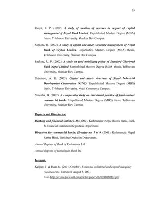 65




Ranjit, R. P. (1989). A study of creation of reserves in respect of capital
       management if Nepal Bank Limited. Unpublished Masters Degree (MBA)
       thesis, Tribhuvan University, Shanker Dev Campus.

Sapkota, R. (2002). A study of capital and assets structure management of Nepal
       Bank of Ceylon Limited. Unpublished Masters Degree (MBA) thesis,
       Tribhuvan University, Shanker Dev Campus.

Sapkota, U. P. (2002). A study on fund mobilizing policy of Standard Chartered
       Bank Nepal Limited. Unpublished Masters Degree (MBS) thesis, Tribhuvan
       University, Shanker Dev Campus.

Shivakoti, A. R. (2003). Capital and assets structure of Nepal Industrial
       Development Corporation (NIDC). Unpublished Masters Degree (MBS)
       thesis, Tribhuvan University, Nepal Commerce Campus.

Shrestha, D. (2002). A comparative study on investment practice of joint-venture
       commercial banks. Unpublished Masters Degree (MBS) thesis, Tribhuvan
       University, Shanker Dev Campus.


Reports and Directories:

Banking and financial statistics, 39. (2002). Kathmandu: Nepal Rastra Bank, Bank
       & Financial Institution Regulation Department.

Directives for commercial banks: Directive no. 1 to 9. (2001). Kathmandu: Nepal
       Rastra Bank, Banking Operation Department.

Annual Reports of Bank of Kathmandu Ltd

Annual Reports of Himalayan Bank Ltd


Internet:

Keijser, T. & Haas R., (2001, October). Financial collateral and capital adequacy
       requirements. Retrieved August 5, 2003
       from http://econwpa.wustl.edu/eps/fin/papers/0209/0209002.pdf
 