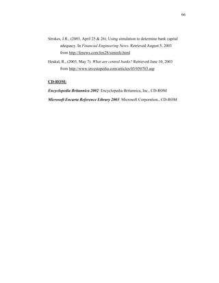 66




Strokes, J.R., (2003, April 25 & 26). Using simulation to determine bank capital
       adequacy. In Financial Engineering News. Retrieved August 5, 2003
       from http://fenews.com/fen28/siminfe.html

Heakal, R., (2003, May 7). What are central banks? Retrieved June 10, 2003
       from http://www.investopedia.com/articles/03/050703.asp


CD-ROM:

Encyclopedia Britannica 2002: Encyclopedia Britannica, Inc., CD-ROM

Microsoft Encarta Reference Library 2003: Microsoft Corporation., CD-ROM
 