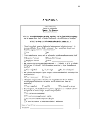 84




                                  A PPENDIX K

                                      Tribhuvan University
                                   Faculty of Management
                                 Shanker Dev Campus
                                   Putalisadak, Kathmandu


 Study on “Nepal Rastra Bank – Capital Adequacy Norms for Commercial Banks
  and its impact: Case Study of Bank of Kathmandu Ltd and Himalayan Bank Ltd.”

              INTERVIEW QUESTIONNAIRE FOR BANK OFFICIALS

1) Nepal Rastra Bank has prescribed capital adequacy ratio in its directive no. 1 for
   commercial banks. Do you think it is necessary that a central bank should issue
   Capital Adequacy norms for commercial banks?
       Yes                                No
2) Which stakeholders’ interest will be safeguarded most by an adequate capital fund?
       Depositors’ interest               Shareholders’ interest
       Employees’ interest                Others ___________________________
3) Do you think the present capital adequacy ratio i.e., 9% for FY 2058/59, 10% for FY
   2059/60 and 12% from FY 2060/61 onwards; prescribed by Nepal Rastra Bank is
   justified?
       Yes, it is perfect             No, it is high            No, it is not adequate
4) Do you think the change in capital adequacy ratio as stated above is necessary in the
   present context?
       Yes, it is necessary           Not at all
5) The capital adequacy ratio is based on risk-weighted assets. Do you think the
   weightage prescribed by NRB on the on- and off-balance sheet items are
   appropriate?
       Yes, it is perfect             Just OK                   No, it should be revised
6) In your opinion, which of the following steps is appropriate for your bank to follow
   to cope with the above changes in capital adequacy ratio?
       We can increase core capital.
       We can increase supplementary capital.
       We can increase both components of capital.
       It is not necessary to increase capital for us, it is adequate.

Name of Interviewee:
Designation
 