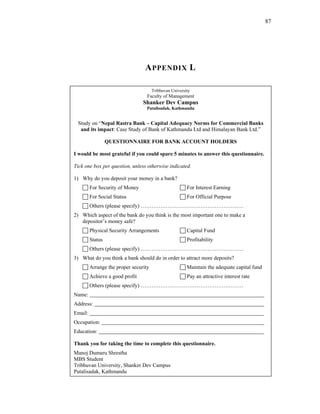 87




                                  A PPENDIX L

                                       Tribhuvan University
                                   Faculty of Management
                                 Shanker Dev Campus
                                   Putalisadak, Kathmandu


 Study on “Nepal Rastra Bank – Capital Adequacy Norms for Commercial Banks
  and its impact: Case Study of Bank of Kathmandu Ltd and Himalayan Bank Ltd.”

                  QUESTIONNAIRE FOR BANK ACCOUNT HOLDERS

I would be most grateful if you could spare 5 minutes to answer this questionnaire.

Tick one box per question, unless otherwise indicated.

1) Why do you deposit your money in a bank?
         For Security of Money                           For Interest Earning
         For Social Status                               For Official Purpose
         Others (please specify) …………………………………………………
2) Which aspect of the bank do you think is the most important one to make a
   depositor’s money safe?
         Physical Security Arrangements                  Capital Fund
         Status                                          Profitability
         Others (please specify) …………………………………………………
3) What do you think a bank should do in order to attract more deposits?
         Arrange the proper security                     Maintain the adequate capital fund
         Achieve a good profit                           Pay an attractive interest rate
         Others (please specify) …………………………………………………
Name:
Address:
Email:
Occupation:
Education:

Thank you for taking the time to complete this questionnaire.
Manoj Dumaru Shrestha
MBS Student
Tribhuvan University, Shanker Dev Campus
Putalisadak, Kathmandu
 