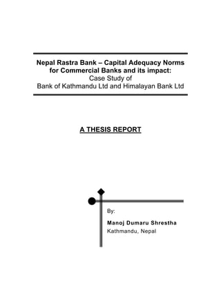Nepal Rastra Bank – Capital Adequacy Norms
   for Commercial Banks and its impact:
               Case Study of
Bank of Kathmandu Ltd and Himalayan Bank Ltd




            A THESIS REPORT




                     By:

                     Manoj Dumaru Shrestha
                     Kathmandu, Nepal
 