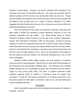 indication of sales figures. However, one should understand that ownership of the
microwave oven does not necessarily imply use. This study was concerned with the
extent of adoption of the microwave oven among older adults who own one. Though
previous research has alluded to the fact that microwave ovens are not as popular with
the elderly as with younger users for a variety of reasons, Niemeyer et al. (1997)
suggested that older females found the use of the microwave oven to be one of the five
easiest functional tasks in the home.
      Prior to conducting the main study, the researcher conducted a pilot study with
older adults to assess the ownership of select appliances, frequency of use, and
problems associated with their design.           Five retired female faculty of Virginia
Polytechnic Institute & State University, over the age of 65, residing in Blacksburg,
Virginia, were interviewed in December, 1997, for this purpose. Contrary to previous
readings in the field, the researcher found that four of the five women used microwave
ovens intensively and did not perceive any design problems with the ones they owned.
However, one participant did not possess a microwave oven out of personal choice and
felt that it was an unsafe appliance to use. Due to the contradiction in the findings of
this pilot study and previous research, the researcher considered this to be an area
worth investigating.
      Carpenter (1988) studied college students and their adoption of microwave
ovens as a tool for meal preparation. Results from her study show that the adoption of
the microwave oven was basically a lifestyle choice. The microwave oven attracted
college students due to its advantages of speed and convenience that are features
sought by many young adults today. This piece of research addresses similar
questions regarding extent of adoption of microwave ovens but targets older
consumers. Though the “time-saving” characteristic of microwave ovens may not be
the primary appeal for older adults, convenience, ease of use, and low-maintenance
could be probable influences.
                                        Assumptions
      Certain assumptions were made before developing the purpose and design of
this study. They are:



                                             4
 