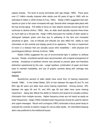 objects sharply. The level of acuity diminishes with age (Haigh, 1993). There were
over 2.7 million visually impaired older adults over 65 years of age in 1993, with an
estimated 6 million in 2030 (Crews & Frey, 1993).    Wylde (1993) suggested that self-
reports on poor or fair vision increased with age. Several other changes take place with
the eye during aging. The ability to focus on near objects reduces around age 40 and
continues to decline (Arthur, 1992). Also, an older adult typically requires three times
as much light as a 20-year-old. Haigh (1993) discussed the inability of older adults to
distinguish between green and blue due to yellowing of the lens and increased
sensitivity to glare. Use of bifocals and trifocals can also affect the ability to read
information on the controls and display panel of an appliance. The loss or impairment
of vision is a stressor that can actually cause other disabilities – both physical and
psychological (Gillman, Simmel, & Simon, 1986).
      Wylde (1993) suggested the use of environmental light in addition to artificial
sources. Simple, uncluttered panels were recommended, with a logical arrangement of
controls. Avoidance of polished chrome was advised to prevent glare and therefore
distraction experienced by the user. Larger typeface, combination of upper and lower
case to maintain readability, and use of graphic symbols along with verbiage was
suggested.
Hearing
      Seventy-five percent of older adults have some form of hearing impairment
(Havlik, 1986).   In the United States, 30% of men between the ages 65 and 74, and
60% age 85 years and older have some hearing impairment. Among women, 18%
between the ages 65 and 74, and 44% age 85 and older have some hearing
impairment. Aging also affects the ability to interpret and respond to complex auditory
information from multiple sources. Higher frequency tones are not heard as easily as
lower frequencies. Haigh (1993) indicated lower frequencies should be used for alarms
and urgent messages. Rauch and Lovingood (1987) conducted a focus panel study to
evaluate the controls on electric ranges for use by older adults. An intermittent beeping
alarm was preferred to the traditional buzzer.




                                           14
 