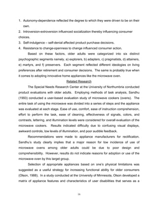 1. Autonomy-dependence reflected the degree to which they were driven to be on their
   own.
2. Introversion-extroversion influenced socialization thereby influencing consumer
choices.
3. Self-indulgence – self-denial affected product purchase decisions.
4. Resistance to change-openness to change influenced consumer action.
       Based on these factors, older adults were categorized into six distinct
psychographic segments namely, a) explorers, b) adapters, c) pragmatists, d) attainers,
e) martyrs, and f) preservers. Each segment reflected different ideologies on living
preferences after retirement and consumer decisions. The same is probably true when
it comes to adopting innovative home appliances like the microwave oven.
                                    Related Research
       The Special Needs Research Center at the University of Northumbria conducted
product evaluations with older adults. Employing methods of task analysis, Sandhu
(1993) conducted a user-based evaluation study of microwave cookers (ovens). The
entire task of using the microwave was divided into a series of steps and the appliance
was evaluated at each stage. Ease of use, comfort, ease of instruction comprehension,
effort to perform the task, ease of cleaning, effectiveness of signals, colors, and
contrasts, lettering, and illumination levels were considered for overall evaluation of the
microwave cookers.      Results indicated difficulty due to confusing visual displays,
awkward controls, low levels of illumination, and poor audible feedback.
       Recommendations were made to appliance manufacturers for rectification.
Sandhu’s study clearly implies that a major reason for low incidence of use of
microwave ovens among older adults could be due to poor design and
comprehensibility. However, results do not indicate reasons for adoption or use of the
microwave oven by this target group.
       Selection of appropriate appliances based on one’s physical limitations was
suggested as a useful strategy for increasing functional ability for older consumers
(Olson, 1988). In a study conducted at the University of Minnesota, Olson developed a
matrix of appliance features and characteristics of user disabilities that serves as a



                                            16
 
