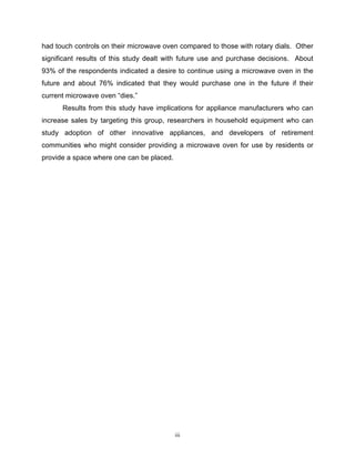 had touch controls on their microwave oven compared to those with rotary dials. Other
significant results of this study dealt with future use and purchase decisions. About
93% of the respondents indicated a desire to continue using a microwave oven in the
future and about 76% indicated that they would purchase one in the future if their
current microwave oven “dies.”
      Results from this study have implications for appliance manufacturers who can
increase sales by targeting this group, researchers in household equipment who can
study adoption of other innovative appliances, and developers of retirement
communities who might consider providing a microwave oven for use by residents or
provide a space where one can be placed.




                                           iii
 