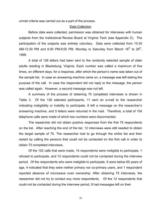 unmet criteria was carried out as a part of the process.
                                     Data Collection
        Before data were collected, permission was obtained for interviews with human
subjects from the Institutional Review Board at Virginia Tech (see Appendix C). The
participation of the subjects was entirely voluntary. Data were collected from 10:30
AM-12:30 PM and 6:00 PM-8:00 PM, Monday to Saturday from March 16th to 26th,
1998.
        A total of 128 letters had been sent to the randomly selected sample of older
adults residing in Blacksburg, Virginia. Each number was called a maximum of five
times, on different days, for a response, after which the person’s name was taken out of
the sample list. In case an answering machine came on, a message was left stating the
purpose of the call. In case the respondent did not reply to the message, the person
was called again. However, a second message was not left.
        A summary of the process of obtaining 75 completed interviews is shown in
Table 3.    Of the 128 selected participants, 11 sent an e-mail to the researcher
indicating ineligibility or inability to participate, 8 left a message on the researcher’s
answering machine, and 5 letters were returned in the mail. Therefore, a total of 104
telephone calls were made of which two numbers were disconnected.
        The researcher did not obtain positive responses from the first 75 respondents
on the list. After reaching the end of the list, 12 interviews were still needed to obtain
the target sample of 75. The researcher had to go through the entire list and then
restart by calling the persons that could not be contacted on the first call in order to
obtain 75 completed interviews.
        Of the 102 calls that were made, 14 respondents were ineligible to participate, 1
refused to participate, and 12 respondents could not be contacted during the interview
period. Of the respondents who were ineligible to participate, 9 were below 65 years of
age, 4 indicated that they were neither primary nor co-primary users, and 1 respondent
reported absence of microwave oven ownership. After obtaining 75 interviews, the
researcher did not try to contact any more respondents.      Of the 12 respondents that
could not be contacted during the interview period, 9 had messages left on their



                                            28
 