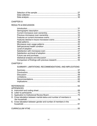 Selection of the sample ........................................................................... 27
         Data collection ......................................................................................... 28
         Data analysis ........................................................................................... 30

CHAPTER IV
RESULTS & DISCUSSION
         Introduction .............................................................................................. 31
         Demographic description ......................................................................... 31
         Current microwave oven ownership......................................................... 33
         Previous microwave oven ownership....................................................... 35
         Features on current microwave ovens..................................................... 37
         Features desired in future microwave ovens ........................................... 39
         Meal patterns ........................................................................................... 39
         Microwave oven usage patterns .............................................................. 42
         Self-perceived health condition ............................................................... 44
         Level of adoption ..................................................................................... 44
         Satisfaction with microwave oven ............................................................ 47
         Satisfaction and level of adoption............................................................ 47
         Future use and purchase......................................................................... 50
         Statistical analysis and discussion .......................................................... 50
         Comparison of findings with previous research ....................................... 55
CHAPTER V
         SUMMARY, LIMITATIONS, RECOMMENDATIONS, AND IMPLICATIONS
         Summary.................................................................................................. 57
         Conclusions ............................................................................................. 58
         Discussion ............................................................................................... 59
         Limitations................................................................................................ 60
         Recommendations ................................................................................... 60
         Implications.............................................................................................. 62

REFERENCES …............................................................................................... 64
APPENDICES
A. Instrument and coding sheet......................................................................... 69
B. Letter to participants ..................................................................................... 73
C. Application to Institutional Review Board...................................................... 75
D. Cross tabulation between marital status and number of members in
    the household............................................................................................... 79
E. Cross tabulation between gender and number of members in the
   household ..................................................................................................... 81

CURRICULUM VITAE ........................................................................................ 83




                                                              vii
 