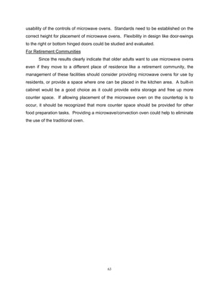 usability of the controls of microwave ovens. Standards need to be established on the
correct height for placement of microwave ovens. Flexibility in design like door-swings
to the right or bottom hinged doors could be studied and evaluated.
For Retirement Communities
       Since the results clearly indicate that older adults want to use microwave ovens
even if they move to a different place of residence like a retirement community, the
management of these facilities should consider providing microwave ovens for use by
residents, or provide a space where one can be placed in the kitchen area. A built-in
cabinet would be a good choice as it could provide extra storage and free up more
counter space. If allowing placement of the microwave oven on the countertop is to
occur, it should be recognized that more counter space should be provided for other
food preparation tasks. Providing a microwave/convection oven could help to eliminate
the use of the traditional oven.




                                          63
 