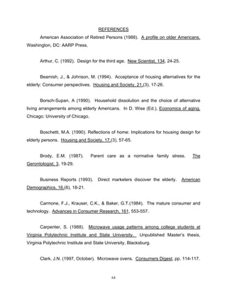 REFERENCES
      American Association of Retired Persons (1988). A profile on older Americans.
Washington, DC: AARP Press.


      Arthur, C. (1992). Design for the third age. New Scientist, 134, 24-25.


      Beamish, J., & Johnson, M. (1994). Acceptance of housing alternatives for the
elderly: Consumer perspectives. Housing and Society, 21,(3), 17-26.


      Borsch-Supan, A (1990). Household dissolution and the choice of alternative
living arrangements among elderly Americans. In D. Wise (Ed.), Economics of aging.
Chicago: University of Chicago.


      Boschetti, M.A. (1990). Reflections of home: Implications for housing design for
elderly persons. Housing and Society, 17,(3), 57-65.


      Brody, E.M. (1987).         Parent care as a normative family stress.         The
Gerontologist, 3, 19-29.


      Business Reports (1993).       Direct marketers discover the elderly.     American
Demographics, 16,(6), 18-21.


      Carmone, F.J., Krauser, C.K., & Baker, G.T.(1984). The mature consumer and
technology. Advances in Consumer Research, 161, 553-557.


      Carpenter, S. (1988).     Microwave usage patterns among college students at
Virginia Polytechnic Institute and State University.      Unpublished Master’s thesis,
Virginia Polytechnic Institute and State University, Blacksburg.


      Clark, J.N. (1997, October). Microwave ovens. Consumers Digest, pp. 114-117.



                                           64
 