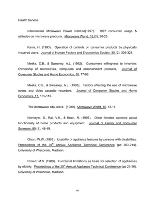 Health Service.


      International Microwave Power Institute(1997).       1997 consumer usage &
attitudes on microwave products. Microwave World, 18,(2), 20-25.


      Kanis, H. (1993). Operation of controls on consumer products by physically
impaired users. Journal of Human Factors and Ergonomics Society, 35,(2), 305-328.


      Meeks, C.B., & Sweaney, A.L. (1992).       Consumers willingness to innovate:
Ownership of microwaves, computers and entertainment products.             Journal of
Consumer Studies and Home Economics, 16, 77-88.


      Meeks, C.B., & Sweaney, A.L. (1993). Factors affecting the use of microwave
ovens and video cassette recorders.       Journal of Consumer Studies and Home
Economics, 17, 105-115.


       The microwave tidal wave. (1989). Microwave World, 10, 13-14.


      Niemeyer, S., Rai, V.K., & Kean, R. (1997).      Older females opinions about
functionality of home products and equipment.      Journal of Family and Consumer
Sciences, 89,(1), 46-49.


      Olson, W.W. (1988). Usability of appliance features by persons with disabilities.
Proceedings of the 39th Annual Appliance Technical Conference (pp 203-214).
University of Wisconsin, Madison.


      Pickett, M.S. (1988). Functional limitations as basis for selection of appliances
by elderly. Proceedings of the 39th Annual Appliance Technical Conference (pp 28-36).
University of Wisconsin, Madison.




                                          66
 