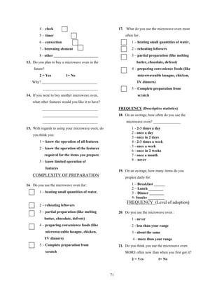 4 – clock                                         17. What do you use the microwave oven most
        5 – timer                                             often for:.
        6 – convection                                            1 – heating small quantities of water,
        7 - browning element                                      2 – reheating leftovers
        8 - other ________________________                        3 – partial preparation (like melting
13. Do you plan to buy a microwave oven in the                        butter, chocolate, defrost)
    future?                                                       4 – preparing convenience foods (like
        2 = Yes             1= No                                      microwaveable lasagne, chicken,
   Why? ______________________________                                TV dinners)
          ______________________________                          5 – Complete preparation from
14. If you were to buy another microwave oven,                         scratch
    what other features would you like it to have?
          ______________________________                  FREQUENCY (Descriptive statistics)
          ______________________________                  18. On an average, how often do you use the
          ______________________________                      microwave oven? _______________
15. With regards to using your microwave oven, do                 1 - 2-3 times a day
                                                                  2 - once a day
    you think you:
                                                                  3 - once in 2 days
        1 = know the operation of all features                    4 - 2-3 times a week
                                                                  5 - once a week
        2 – know the operation of the features
                                                                  6 - once in 2 weeks
              required for the items you prepare                  7 - once a month
                                                                  8 – never
        3 – know limited operation of
              features
                                                          19. On an average, how many items do you
    COMPLEXITY OF PREPARATION                                 prepare daily for:

16. Do you use the microwave oven for:.                           1 – Breakfast ______
                                                                  2 – Lunch ________
        1 – heating small quantities of water,                    3 – Dinner ________
                                                                  4- Snacks _________
                                                               FREQUENCY (Level of adoption)
        2 – reheating leftovers
        3 – partial preparation (like melting             20. Do you use the microwave oven :
              butter, chocolate, defrost)                         1 - never
        4 – preparing convenience foods (like                     2 - less than your range
              microwaveable lasagne, chicken,                     3 - about the same
              TV dinners)                                          4 - more than your range
        5 – Complete preparation from                     21. Do you think you use the microwave oven
              scratch                                         MORE often now than when you first got it?
                                                                  2 = Yes           1= No



                                                     71
 