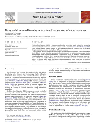 Nurse Education in Practice 11 (2011) 124e130

Contents lists available at ScienceDirect

Nurse Education in Practice
journal homepage: www.elsevier.com/nepr

Using problem-based learning in web-based components of nurse education
Tonia R. Crawford*
Faculty of Nursing and Health, Avondale College, 185 Fox Valley Road, Wahroonga, NSW 2076, Australia

a r t i c l e i n f o

a b s t r a c t

Article history:
Accepted 17 October 2010

Problem-based learning (PBL) is a student-centred method of teaching, and is initiated by introducing
a clinical problem through which learning is fostered by active inquisition (Tavakol and Reicherter, 2003).
Using this teaching and learning strategy for web-based environments is examined from the literature
for potential implementation in a Bachelor of Nursing program.
In view of the evidence, students accessing online nursing subjects would seem to beneﬁt from webbased PBL as it provides ﬂexibility, opportunities for discussion and co-participation, encourages student
autonomy, and allows construction of meaning as the problems mirror the real world. PBL also promotes
critical thinking and transfer of theory to practice. It is recommended that some components of practicebased subjects such as Clinical Practice or Community Health Nursing, could be implemented online
using a PBL format, which should also include a discussion forum to enable group work for problemsolving activities, and tutor facilitation.
Ó 2010 Elsevier Ltd. All rights reserved.

Keywords:
Problem-based learning
Online education
E-learning
Web-based nurse education

Introduction
As technology has evolved, web-based learning has gained
popularity with students, and increasingly, higher education
institutions have recognized the beneﬁts of utilizing this technology as a strategy to enhance student recruitment and retention
(Parker et al., 2005); to remain relevant, convenient, ﬂexible and
accessible (Care and Scanlan, 2000); and to promote autonomous
lifelong learners (Howatson-Jones, 2004). According to O’Neil and
Fisher (2008), the changing proﬁle of nursing students and
demands of the healthcare environment have prompted schools of
nursing to deliver or support education using information
technology.
Problem-based learning (PBL) is a student-centred method of
teaching, and is initiated by a clinical problem aimed to foster
learning through active inquisition, and to encourage students to
take the major responsibility for their own learning (Tavakol and
Reicherter, 2003). Web-based PBL can develop self-directed
learning and problem-solving skills using real life problems, while
addressing some of the time, travel and access constraints for
students. Consequently web-based PBL is of particular interest for
the development of online interaction/communication in an
Australian Bachelor of Nursing (BN) program as the course is
operated over two campuses and students can attend from a wide
geographical area. While there has been much written on the

* Tel.: þ61 2 9487 9608; fax: þ61 2 9487 9625.
E-mail address: tonia.Crawford@avondale.edu.au.
1471-5953/$ e see front matter Ó 2010 Elsevier Ltd. All rights reserved.
doi:10.1016/j.nepr.2010.10.010

strengths and limitations of PBL, this paper will describe web-based
learning and PBL before reviewing the literature on web-based PBL
for nurse education.
Web-based learning
Online education is seen to create access to learning (Pawan,
2003) as it is independent of geographic and temporal boundaries, and increases learner control allowing for greater ﬂexibility
and autonomy. It also provides ready access to resources, allowing
for interaction and communication with other students and
educators via email and synchronous or asynchronous discussion
forums (Prows et al., 2004). Synchronous methods include
discussions, virtual classrooms or video-conferencing where
interactions occur in real time and need to be pre-planned. Asynchronous activities such as use of websites, problem-solving
scenarios, and online discussions are self-directed and allow for
greater choice of process, pace and location (Larsen et al., cited in
Howatson-Jones, 2004). Increased demand for distance education
has prompted nursing faculties to implement information and
technological approaches to provide education opportunities that
cater for the diversity of learners needs (Udod and Care, 2002).
Problem-based learning
PBL was introduced in the 1970s in health profession curricula at
McMaster University in Canada, and has been used in various
graduate and undergraduate settings such as engineering, business,

 