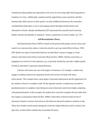 88
included providing students the opportunity to be active in conversing rather than being passive
recipients of a story. Additionally, students need the opportunity to pose questions and find
literature that offers answers to their queries. In early childhood classrooms, the researchers
concluded that media plays a role in encouraging interest through colorful pictures and
illustrations in books. Barakat and Bataineh (2011) promoted the essential need to develop
healthy interests and attitudes in reading to “ensure a generation of critical readers” (p. 179).
Self-Determination Theory
Self-determination theory (SDT) is based on the premise that people exercise choice and
control over outcomes they attain or when they decide to give up control (Deci & Ryan, 1985).
SDT defines two types of motivation based on an individual’s reason to engage in a task:
intrinsic motivation and extrinsic motivation (Ryan & Deci, 2000a). Intrinsic motivation, or
engaging in an activity for sheer pleasure, joy, or personal satisfaction, provides a higher quality
of both an individual’s experience and performance.
Extrinsic motivation can vary in the degree of autonomy. For example, a student may
engage in reading a homework assignment because the activity will help with future
achievements. This example shows some degree of personal endorsement and the opportunity for
the student to choose to complete a task. On the opposite extreme, a student may succumb to
parental pressures to complete a task feeling no sense of personal control and simply complying
with parental demands. In this example, the student feels coerced to complete the task rather than
face negative consequences (Ryan & Deci, 2000a). Somewhere in between these levels of
autonomy related to extrinsic motivation are the behaviors that prod students to attend to a task.
These may include reward systems designed to motivate student behaviors such as stickers, free
play time, or tokens that a student may accumulate for prizes.
 