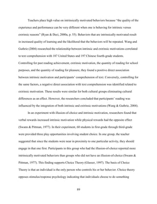 89
Teachers place high value on intrinsically motivated behaviors because “the quality of the
experience and performance can be very different when one is behaving for intrinsic versus
extrinsic reasons” (Ryan & Deci, 2000a, p. 55). Behaviors that are intrinsically motivated result
in increased quality of learning and the likelihood that the behaviors will be repeated. Wang and
Guthrie (2004) researched the relationship between intrinsic and extrinsic motivations correlated
to text comprehension with 187 United States and 197 Chinese fourth-grade students.
Controlling for past reading achievement, extrinsic motivation, the quantity of reading for school
purposes, and the quantity of reading for pleasure, they found a positive direct association
between intrinsic motivation and participants’ comprehension of text. Conversely, controlling for
the same factors, a negative direct association with text comprehension was identified related to
extrinsic motivation. These results were similar for both cultural groups eliminating cultural
differences as an effect. However, the researchers concluded that participants’ reading was
influenced by the integration of both intrinsic and extrinsic motivations (Wang & Guthrie, 2004).
In an experiment with illusion-of-choice and intrinsic motivation, researchers found that
verbal rewards increased intrinsic motivation while physical rewards had the opposite effect
(Swann & Pittman, 1977). In their experiment, 60 students in first-grade through third-grade
were provided three play opportunities involving student choice. In one group, the teacher
suggested that since the students were near in proximity to one particular activity, they should
engage in that one first. Participants in this group who had the illusion-of-choice reported more
intrinsically motivated behaviors than groups who did not have an illusion-of-choice (Swann &
Pittman, 1977). This finding supports Choice Theory (Glasser, 1997). The basis of Choice
Theory is that an individual is the only person who controls his or her behavior. Choice theory
opposes stimulus/response psychology indicating that individuals choose to do something
 