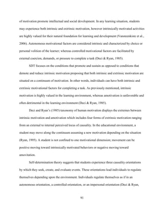 91
of motivation promote intellectual and social development. In any learning situation, students
may experience both intrinsic and extrinsic motivation, however intrinsically motivated activities
are highly valued for their natural foundation for learning and development (Vansteenkiste et al.,
2006). Autonomous motivational factors are considered intrinsic and characterized by choice or
personal volition of the learner; whereas controlled motivational factors are facilitated by
external coercion, demands, or pressure to complete a task (Deci & Ryan, 1985).
SDT focuses on the conditions that promote and sustain as opposed to conditions that
demote and reduce intrinsic motivation proposing that both intrinsic and extrinsic motivation are
situated on a continuum of motivation. In other words, individuals can have both intrinsic and
extrinsic motivational factors for completing a task. As previously mentioned, intrinsic
motivation is highly valued in the learning environment, whereas amotivation is unfavorable and
often detrimental in the learning environment (Deci & Ryan, 1985).
Deci and Ryan’s (1985) taxonomy of human motivation displays the extremes between
intrinsic motivation and amotivation which includes four forms of extrinsic motivation ranging
from an external to internal perceived locus of causality. In the educational environment, a
student may move along the continuum assuming a new motivation depending on the situation
(Ryan, 1995). A student is not confined to one motivational dimension; movement can be
positive moving toward intrinsically motivated behaviors or negative moving toward
amovitation.
Self-determination theory suggests that students experience three causality orientations
by which they seek, create, and evaluate events. These orientations lead individuals to regulate
themselves depending upon the environment. Individuals regulate themselves as if in an
autonomous orientation, a controlled orientation, or an impersonal orientation (Deci & Ryan,
 