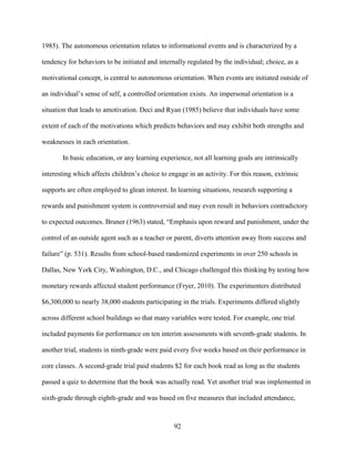 92
1985). The autonomous orientation relates to informational events and is characterized by a
tendency for behaviors to be initiated and internally regulated by the individual; choice, as a
motivational concept, is central to autonomous orientation. When events are initiated outside of
an individual’s sense of self, a controlled orientation exists. An impersonal orientation is a
situation that leads to amotivation. Deci and Ryan (1985) believe that individuals have some
extent of each of the motivations which predicts behaviors and may exhibit both strengths and
weaknesses in each orientation.
In basic education, or any learning experience, not all learning goals are intrinsically
interesting which affects children’s choice to engage in an activity. For this reason, extrinsic
supports are often employed to glean interest. In learning situations, research supporting a
rewards and punishment system is controversial and may even result in behaviors contradictory
to expected outcomes. Bruner (1963) stated, “Emphasis upon reward and punishment, under the
control of an outside agent such as a teacher or parent, diverts attention away from success and
failure” (p. 531). Results from school-based randomized experiments in over 250 schools in
Dallas, New York City, Washington, D.C., and Chicago challenged this thinking by testing how
monetary rewards affected student performance (Fryer, 2010). The experimenters distributed
$6,300,000 to nearly 38,000 students participating in the trials. Experiments differed slightly
across different school buildings so that many variables were tested. For example, one trial
included payments for performance on ten interim assessments with seventh-grade students. In
another trial, students in ninth-grade were paid every five weeks based on their performance in
core classes. A second-grade trial paid students $2 for each book read as long as the students
passed a quiz to determine that the book was actually read. Yet another trial was implemented in
sixth-grade through eighth-grade and was based on five measures that included attendance,
 