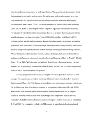 93
behavior, and three inputs related to student production. The researchers in these studies found
that monetary incentives for student output did not increase student achievement; however a
large and statistically significant increase in reading achievement was found when paying
students to read books (Fryer, 2010). The researchers used the Intrinsic Motivation Inventory
(Deci & Ryan, 1982) to measure participants’ subjective experience related to the monetary
rewards activity. Results from this measurement showed no evidence that monetary incentives
actually decreased extrinsic motivation (Fryer, 2010) which conflicts with Bruner’s (1963)
beliefs regarding rewards and punishments. Results from these studies on extrinsic motivation
point to the need for teachers to carefully design reward systems focusing on quality instructional
practices that provide opportunities for student challenge and engagement in learning activities,
“When the educational environment provides optimal challenges, rich sources of stimulation,
and a context of autonomy, this motivational wellspring of learning is likely to flourish” (Deci &
Ryan, 1985, p. 245). While intrinsic motivation is desired in the educational setting, extrinsic
supports and structures may impact and reinforce learning activities and environments positively,
however not all research supports this premise.
Reading programs sometimes provide tangible rewards as part of an incentive to read
strategy. The idea of using rewards to positively affect motivation stems from B.F. Skinner’s
Reinforcement Theory. In 1948, Skinner proposed that when behaviors are positively reinforced,
the likelihood that these behaviors are repeated or strengthened is increased (McLeod, 2007).
Motivation to read research reports mixed opinions on whether or not the use of tangible
incentives promotes intrinsic motivation. For example, in a longitudinal study in Taiwan,
researchers studied the effects of rewards practices to improve student motivation to read (Chen
& Wu, 2010). The researchers worked with 722 students in second-grade, fourth-grade, and
 