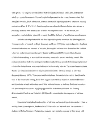 94
sixth-grade. The tangible rewards in this study included certificates, small gifts, and special
privileges granted to students. From a longitudinal perspective, the researchers surmised that
intangible rewards, effort attribution, and luck attribution reported predictive effects on reading
motivation (Chen & Wu, 2010). Both intangible rewards and effort attribution were shown to
positively increase both intrinsic and extrinsic reading motivation. For this reason, the
researchers concluded that intangible rewards should be the basis of an effective reward system.
Research on tangible rewards has also reported negative effects on the learning process.
Consider results of research by Deci, Koestner, and Ryan (1999) that indicated positive feedback
enhanced behaviors and interests of students, but tangible rewards were detrimental for children.
Likewise, earlier research conducted by Lepper and Greene (1975) reported that children
exhibited the tendency to work quicker when they expected a reward was being earned. The
participants in this study who anticipated and received extrinsic rewards following completion of
a desired activity showed a decrease in interest in the activity later on. The researchers concluded
that the use of extrinsic incentives may undermine students’ intrinsic interest in activities
(Lepper & Greene, 1975). This research did not indicate that extrinsic incentives should not be
used in the educational setting, but it does suggest that extrinsic incentives be limited to those
activities in the school setting that are of little intrinsic interest to students. Extrinsic incentives
can provide spontaneous and engaging opportunities that enhance interest, the first key
determinant in Cambria and Guthrie’s (2010) model promoting the development of intrinsic
interest.
Examining longitudinal relationships of intrinsic and extrinsic motivation as they relate to
reading literacy development, Becker et al. (2010) conducted research with 740 elementary
students in Berlin, Germany. Participating students were initially assessed in third-grade with
 