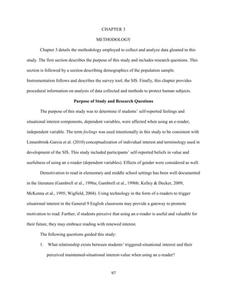 97
CHAPTER 3
METHODOLOGY
Chapter 3 details the methodology employed to collect and analyze data gleaned in this
study. The first section describes the purpose of this study and includes research questions. This
section is followed by a section describing demographics of the population sample.
Instrumentation follows and describes the survey tool, the SIS. Finally, this chapter provides
procedural information on analysis of data collected and methods to protect human subjects.
Purpose of Study and Research Questions
The purpose of this study was to determine if students’ self-reported feelings and
situational interest components, dependent variables, were affected when using an e-reader,
independent variable. The term feelings was used intentionally in this study to be consistent with
Linnenbrink-Garcia et al. (2010) conceptualization of individual interest and terminology used in
development of the SIS. This study included participants’ self-reported beliefs in value and
usefulness of using an e-reader (dependent variables). Effects of gender were considered as well.
Demotivation to read in elementary and middle school settings has been well documented
in the literature (Gambrell et al., 1996a; Gambrell et al., 1996b; Kelley & Decker, 2009;
McKenna et al., 1995; Wigfield, 2004). Using technology in the form of e-readers to trigger
situational interest in the General 9 English classroom may provide a gateway to promote
motivation to read. Further, if students perceive that using an e-reader is useful and valuable for
their future, they may embrace reading with renewed interest.
The following questions guided this study:
1. What relationship exists between students’ triggered-situational interest and their
perceived maintained-situational interest-value when using an e-reader?
 