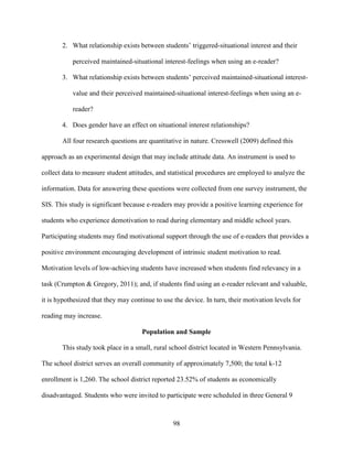 98
2. What relationship exists between students’ triggered-situational interest and their
perceived maintained-situational interest-feelings when using an e-reader?
3. What relationship exists between students’ perceived maintained-situational interest-
value and their perceived maintained-situational interest-feelings when using an e-
reader?
4. Does gender have an effect on situational interest relationships?
All four research questions are quantitative in nature. Cresswell (2009) defined this
approach as an experimental design that may include attitude data. An instrument is used to
collect data to measure student attitudes, and statistical procedures are employed to analyze the
information. Data for answering these questions were collected from one survey instrument, the
SIS. This study is significant because e-readers may provide a positive learning experience for
students who experience demotivation to read during elementary and middle school years.
Participating students may find motivational support through the use of e-readers that provides a
positive environment encouraging development of intrinsic student motivation to read.
Motivation levels of low-achieving students have increased when students find relevancy in a
task (Crumpton & Gregory, 2011); and, if students find using an e-reader relevant and valuable,
it is hypothesized that they may continue to use the device. In turn, their motivation levels for
reading may increase.
Population and Sample
This study took place in a small, rural school district located in Western Pennsylvania.
The school district serves an overall community of approximately 7,500; the total k-12
enrollment is 1,260. The school district reported 23.52% of students as economically
disadvantaged. Students who were invited to participate were scheduled in three General 9
 