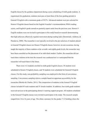 99
English classes by the guidance department during course scheduling of ninth-grade students. A
requirement for graduation, students must pass at least three of the four grading periods in
General 9 English with a minimum grade of 59.5%. Advanced students were pre-selected for
Honors 9 English classes based on the English 8 teacher’s recommendation, PSSA reading
scores, and English 8 grade earned on quarterly report cards from the previous year. Honors 9
English students were not invited to participate in this study based on research demonstrating
that high achievers effectively regulate motivation during reading tasks (Dermitzaki, Andreou, &
Paraskeva, 2008). The researcher is not typically involved in the pre-selection of students placed
in General 9 English classes nor Honors 9 English classes; however, on rare occasions, having
taught the majority of these students at the seventh- and eighth-grade levels, the researcher may
have been consulted on the placement of an individual student. Further, the researcher did not
teach these students at the time the research was conducted nor is it anticipated that the
researcher will teach them in the future.
There were 112 students enrolled in ninth-grade English classes; 38 students were
scheduled in Honors 9 English classes, and 74 students were scheduled for General 9 English
classes. For this study, non-probability sampling was employed in the form of convenience
sampling. Convenience sampling selects a sample based on opportune accessibility for the
researcher (Mertler & Charles, 2011). The composition of students in the General 9 English
classes included 43 male students and 31 female students. In addition, four ninth-grade students
received services in the participating district’s learning support program. All students scheduled
in the General 9 English classes were invited to participate in the study. The research sample
ranged from 14 to 16 years of age. The ethnic summary for the grades 7-12 building where the
 