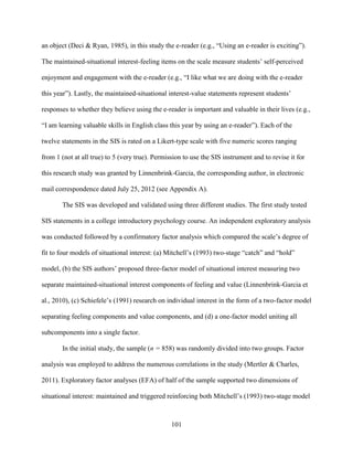 101
an object (Deci & Ryan, 1985), in this study the e-reader (e.g., “Using an e-reader is exciting”).
The maintained-situational interest-feeling items on the scale measure students’ self-perceived
enjoyment and engagement with the e-reader (e.g., “I like what we are doing with the e-reader
this year”). Lastly, the maintained-situational interest-value statements represent students’
responses to whether they believe using the e-reader is important and valuable in their lives (e.g.,
“I am learning valuable skills in English class this year by using an e-reader”). Each of the
twelve statements in the SIS is rated on a Likert-type scale with five numeric scores ranging
from 1 (not at all true) to 5 (very true). Permission to use the SIS instrument and to revise it for
this research study was granted by Linnenbrink-Garcia, the corresponding author, in electronic
mail correspondence dated July 25, 2012 (see Appendix A).
The SIS was developed and validated using three different studies. The first study tested
SIS statements in a college introductory psychology course. An independent exploratory analysis
was conducted followed by a confirmatory factor analysis which compared the scale’s degree of
fit to four models of situational interest: (a) Mitchell’s (1993) two-stage “catch” and “hold”
model, (b) the SIS authors’ proposed three-factor model of situational interest measuring two
separate maintained-situational interest components of feeling and value (Linnenbrink-Garcia et
al., 2010), (c) Schiefele’s (1991) research on individual interest in the form of a two-factor model
separating feeling components and value components, and (d) a one-factor model uniting all
subcomponents into a single factor.
In the initial study, the sample (n = 858) was randomly divided into two groups. Factor
analysis was employed to address the numerous correlations in the study (Mertler & Charles,
2011). Exploratory factor analyses (EFA) of half of the sample supported two dimensions of
situational interest: maintained and triggered reinforcing both Mitchell’s (1993) two-stage model
 