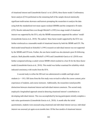 102
of situational interest and Linnenbrink-Garcia’s et al. (2010), three-factor model. Confirmatory
factor analysis (CFA) performed on the remaining half of the sample showed statistically
significant multivariate skewness and kurtosis prompting the researchers to analyze the data
using both the standardized root mean square residual (SRMR) and the comparative fit index
(CFI). Results indicated that even though Mitchell’s (1993) two-stage model of situational
interest was supported by the EFA, only the SRMR measurement supported the authors’ model
(Linnenbrink-Garcia et al., 2010). The authors’ three-factor model supported by the EFA was
further reinforced as a reasonable model of situational interest by both the SRMR and CFI. The
third model tested based on Schiefele’s (1991) research on individual interest was not supported
by the SRMR and CFI tests. Further, the one-factor model was also deemed a poor fit following
analysis. Both plausible models, Mitchell’s (1993) and Linnenbrink-Garcia et al. (2010) were
further compared utilizing a scaled version SRMR which resulted in a best fit for the three-factor
model (Linnenbrink-Garcia et al., 2010). This model was further examined for reliability which
indicated consistency with results from the EFA.
A second study to refine the SIS tool was administered to middle and high school
students (n = 181). SIS items from the first study were revised to reflect the course content, prior
experiences of students, and course instructor. Additionally, the researchers tested possible
distinctions between situational interest and individual interest constructs. The second study
employed a longitudinal approach aimed at detecting situational interest’s contribution in
developing individual interest. This was accomplished by having participants initially complete a
task-value questionnaire (Linnenbrink-Garcia et al., 2010). A month after the initial
questionnaire, students were assessed using situational and individual interest surveys; individual
interest was assessed yet again seven months later. Of the four models of situational interest
 