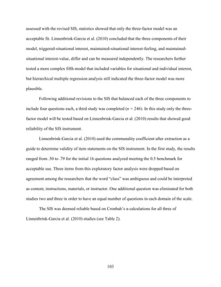 103
assessed with the revised SIS, statistics showed that only the three-factor model was an
acceptable fit. Linnenbrink-Garcia et al. (2010) concluded that the three components of their
model, triggered-situational interest, maintained-situational interest-feeling, and maintained-
situational interest-value, differ and can be measured independently. The researchers further
tested a more complex fifth model that included variables for situational and individual interest,
but hierarchical multiple regression analysis still indicated the three-factor model was more
plausible.
Following additional revisions to the SIS that balanced each of the three components to
include four questions each, a third study was completed (n = 246). In this study only the three-
factor model will be tested based on Linnenbrink-Garcia et al. (2010) results that showed good
reliability of the SIS instrument.
Linnenbrink-Garcia et al. (2010) used the communality coefficient after extraction as a
guide to determine validity of item statements on the SIS instrument. In the first study, the results
ranged from .50 to .79 for the initial 16 questions analyzed meeting the 0.5 benchmark for
acceptable use. Three items from this exploratory factor analysis were dropped based on
agreement among the researchers that the word “class” was ambiguous and could be interpreted
as content, instructions, materials, or instructor. One additional question was eliminated for both
studies two and three in order to have an equal number of questions in each domain of the scale.
The SIS was deemed reliable based on Cronbah’s α calculations for all three of
Linnenbrink-Garcia et al. (2010) studies (see Table 2).
 
