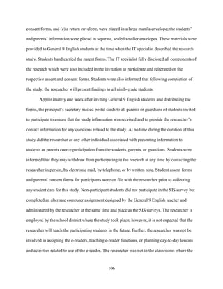 106
consent forms, and (e) a return envelope, were placed in a large manila envelope; the students’
and parents’ information were placed in separate, sealed smaller envelopes. These materials were
provided to General 9 English students at the time when the IT specialist described the research
study. Students hand carried the parent forms. The IT specialist fully disclosed all components of
the research which were also included in the invitation to participate and reiterated on the
respective assent and consent forms. Students were also informed that following completion of
the study, the researcher will present findings to all ninth-grade students.
Approximately one week after inviting General 9 English students and distributing the
forms, the principal’s secretary mailed postal cards to all parents or guardians of students invited
to participate to ensure that the study information was received and to provide the researcher’s
contact information for any questions related to the study. At no time during the duration of this
study did the researcher or any other individual associated with presenting information to
students or parents coerce participation from the students, parents, or guardians. Students were
informed that they may withdraw from participating in the research at any time by contacting the
researcher in person, by electronic mail, by telephone, or by written note. Student assent forms
and parental consent forms for participants were on file with the researcher prior to collecting
any student data for this study. Non-participant students did not participate in the SIS survey but
completed an alternate computer assignment designed by the General 9 English teacher and
administered by the researcher at the same time and place as the SIS surveys. The researcher is
employed by the school district where the study took place; however, it is not expected that the
researcher will teach the participating students in the future. Further, the researcher was not be
involved in assigning the e-readers, teaching e-reader functions, or planning day-to-day lessons
and activities related to use of the e-reader. The researcher was not in the classrooms where the
 