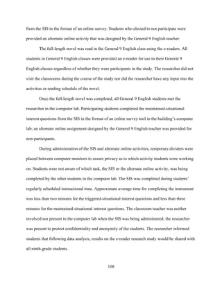 108
from the SIS in the format of an online survey. Students who elected to not participate were
provided an alternate online activity that was designed by the General 9 English teacher.
The full-length novel was read in the General 9 English class using the e-readers. All
students in General 9 English classes were provided an e-reader for use in their General 9
English classes regardless of whether they were participants in the study. The researcher did not
visit the classrooms during the course of the study nor did the researcher have any input into the
activities or reading schedule of the novel.
Once the full-length novel was completed, all General 9 English students met the
researcher in the computer lab. Participating students completed the maintained-situational
interest questions from the SIS in the format of an online survey tool in the building’s computer
lab; an alternate online assignment designed by the General 9 English teacher was provided for
non-participants.
During administration of the SIS and alternate online activities, temporary dividers were
placed between computer monitors to assure privacy as to which activity students were working
on. Students were not aware of which task, the SIS or the alternate online activity, was being
completed by the other students in the computer lab. The SIS was completed during students’
regularly scheduled instructional time. Approximate average time for completing the instrument
was less than two minutes for the triggered-situational interest questions and less than three
minutes for the maintained-situational interest questions. The classroom teacher was neither
involved nor present in the computer lab when the SIS was being administered; the researcher
was present to protect confidentiality and anonymity of the students. The researcher informed
students that following data analysis, results on the e-reader research study would be shared with
all ninth-grade students.
 