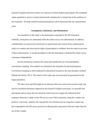 110
General 9 English classroom teacher was unaware of which students participated. The completed
online quantitative survey is stored electronically and placed in a locked safe at the residence of
the researcher. All study-related stored documentation will be destroyed after the required three
years.
Assumptions, Limitations, and Delimitations
An assumption in this study is that participants responded to the SIS instrument
truthfully. Anonymity was maintained while the online survey was administered. In addition,
confidentiality was preserved as disclosed on signed assent and consent forms explaining the
study on e-readers and reserving the rights of participants to withdraw from the study at any time
without repercussions. A second assumption is that the participants completed the online survey
instrument independently.
Several limitations existed in this study and included the use of non-probability
convenience sampling. This method was selected by the researcher for practical purposes.
Convenience sampling is often employed in educational research as the least disruptive method
(Mertler & Charles, 2011). The results of this study may not necessarily be generalized to the
larger population.
The short story and full-length novel selections that were used in the research study may
also be considered limitations imposed by the General 9 English curriculum. It is possible that
participants did not enjoy the text selections which may have negatively influenced their
responses about the e-reader on the SIS survey even if their experience using the e-reader was
positive. Conversely, students who enjoyed the text selections but not using the e-reader may
have responded to the SIS survey positively reflecting their enjoyment of the text rather than the
use of the e-reader.
 