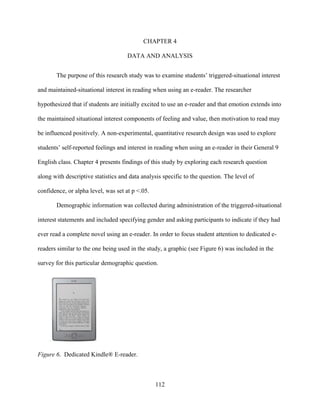 112
CHAPTER 4
DATA AND ANALYSIS
The purpose of this research study was to examine students’ triggered-situational interest
and maintained-situational interest in reading when using an e-reader. The researcher
hypothesized that if students are initially excited to use an e-reader and that emotion extends into
the maintained situational interest components of feeling and value, then motivation to read may
be influenced positively. A non-experimental, quantitative research design was used to explore
students’ self-reported feelings and interest in reading when using an e-reader in their General 9
English class. Chapter 4 presents findings of this study by exploring each research question
along with descriptive statistics and data analysis specific to the question. The level of
confidence, or alpha level, was set at p <.05.
Demographic information was collected during administration of the triggered-situational
interest statements and included specifying gender and asking participants to indicate if they had
ever read a complete novel using an e-reader. In order to focus student attention to dedicated e-
readers similar to the one being used in the study, a graphic (see Figure 6) was included in the
survey for this particular demographic question.
Figure 6. Dedicated Kindle® E-reader.
 
