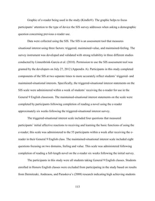 113
Graphic of e-reader being used in the study (Kindle®). The graphic helps to focus
participants’ attention to the type of device the SIS survey addresses when asking a demographic
question concerning previous e-reader use.
Data were collected using the SIS. The SIS is an assessment tool that measures
situational interest using three factors: triggered, maintained-value, and maintained-feeling. The
survey instrument was developed and validated with strong reliability in three different studies
conducted by Linnenbrink-Garcia et al. (2010). Permission to use the SIS assessment tool was
granted by the developers on July 27, 2012 (Appendix A). Participants in this study completed
components of the SIS at two separate times to more accurately reflect students’ triggered- and
maintained-situational interests. Specifically, the triggered-situational interest statements on the
SIS scale were administered within a week of students’ receiving the e-reader for use in the
General 9 English classroom. The maintained-situational interest statements on the scale were
completed by participants following completion of reading a novel using the e-reader
approximately six weeks following the triggered-situational interest survey.
The triggered-situational interest scale included four questions that measured
participants’ initial affective reactions to receiving and learning the basic functions of using the
e-reader; this scale was administered to the 55 participants within a week after receiving the e-
reader in their General 9 English class. The maintained-situational interest scale included eight
questions focusing on two domains, feeling and value. This scale was administered following
completion of reading a full-length novel on the e-reader six weeks following the initial survey.
The participants in this study were all students taking General 9 English classes. Students
enrolled in Honors English classes were excluded from participating in the study based on results
from Dermitzaki, Andreaou, and Paraskeva’s (2008) research indicating high achieving students
 