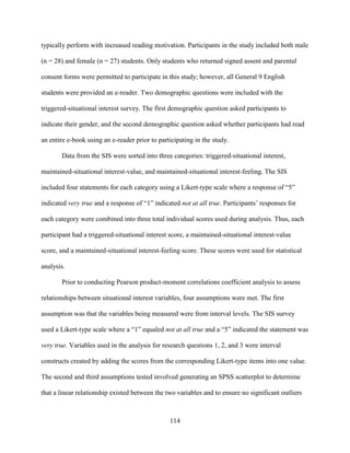 114
typically perform with increased reading motivation. Participants in the study included both male
(n = 28) and female (n = 27) students. Only students who returned signed assent and parental
consent forms were permitted to participate in this study; however, all General 9 English
students were provided an e-reader. Two demographic questions were included with the
triggered-situational interest survey. The first demographic question asked participants to
indicate their gender, and the second demographic question asked whether participants had read
an entire e-book using an e-reader prior to participating in the study.
Data from the SIS were sorted into three categories: triggered-situational interest,
maintained-situational interest-value, and maintained-situational interest-feeling. The SIS
included four statements for each category using a Likert-type scale where a response of “5”
indicated very true and a response of “1” indicated not at all true. Participants’ responses for
each category were combined into three total individual scores used during analysis. Thus, each
participant had a triggered-situational interest score, a maintained-situational interest-value
score, and a maintained-situational interest-feeling score. These scores were used for statistical
analysis.
Prior to conducting Pearson product-moment correlations coefficient analysis to assess
relationships between situational interest variables, four assumptions were met. The first
assumption was that the variables being measured were from interval levels. The SIS survey
used a Likert-type scale where a “1” equaled not at all true and a “5” indicated the statement was
very true. Variables used in the analysis for research questions 1, 2, and 3 were interval
constructs created by adding the scores from the corresponding Likert-type items into one value.
The second and third assumptions tested involved generating an SPSS scatterplot to determine
that a linear relationship existed between the two variables and to ensure no significant outliers
 