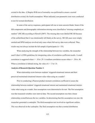 115
existed in the data. A Shapiro-Wilk test of normality was performed to ensure a normal
distribution existed, the fourth assumption. When indicated, non-parametric tests were conducted
to test for normal distribution.
In some of the survey responses, participants left one or more answers blank. Some of the
SIS components and demographic information missing were classified as “missing completely at
random” (MCAR) according to Howell (2007). The missing data were labeled MCAR because
of the unlikelihood that it was intentionally left blank on the survey. MCAR cases were simply
omitted and SPSS analyses involved only cases where full survey data were collected. Thus,
results may not always include the full sample of participants (n = 55).
When analyzing the strength of the relationship between two variables, the researcher
used Cohen’s (1998) guidelines for interpreting value of correlation coefficient results. A small
correlation is suggested when r = .10 to .29. A medium correlation occurs when r = .30 to .49.
When a correlation is labeled strong, the value of r = .5 to 1.0.
Analysis of Research Question Number 1
What relationship exists between students’ triggered-situational interest and their
perceived maintained-situational interest-value when using an e-reader?
Prior to conducting a Pearson product-moment correlation coefficient to assess the
relationship between students’ triggered-situational interest and maintained-situational interest-
value when using an e-reader, four assumptions were determined to be met. The first assumption
was that measured variables were interval data. The second assumption was that a linear
relationship existed between the two variables. In determining that this assumption was met, the
researcher generated a scatterplot. The third assumption met involved no significant outliers.
This was observed on the scatterplot. The final assumption was that a normal distribution
 
