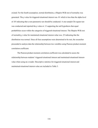 116
existed. For the fourth assumption, normal distribution, a Shapiro-Wilk test of normality was
generated. The p value for triggered-situational interest was .01 which is less than the alpha level
of .05 indicating that a non-parametric test should be conducted. A one-sample Chi-square test
was conducted and reported the p value at .13 supporting the null hypothesis that equal
probabilities occur within the categories of triggered-situational interest. The Shapiro-Wilk test
of normality p value for maintained-situational interest-value was .25 indicating that the
distribution was normal. Since all four assumptions were determined to be met, the researcher
proceeded to analyze data the relationship between two variables using Pearson product-moment
correlation coefficient.
The Pearson product-moment correlation coefficient was calculated to assess the
relationship between students’ triggered-situational interest and maintained-situational interest-
value when using an e-reader. Descriptive statistics for triggered-situational interest and
maintained-situational interest-value are included in Table 3.
 