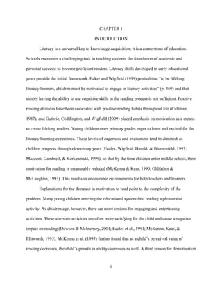 1
CHAPTER 1
INTRODUCTION
Literacy is a universal key to knowledge acquisition; it is a cornerstone of education.
Schools encounter a challenging task in teaching students the foundation of academic and
personal success: to become proficient readers. Literacy skills developed in early educational
years provide the initial framework. Baker and Wigfield (1999) posited that “to be lifelong
literacy learners, children must be motivated to engage in literacy activities” (p. 469) and that
simply having the ability to use cognitive skills in the reading process is not sufficient. Positive
reading attitudes have been associated with positive reading habits throughout life (Cullinan,
1987), and Guthrie, Coddington, and Wigfield (2009) placed emphasis on motivation as a means
to create lifelong readers. Young children enter primary grades eager to learn and excited for the
literacy learning experience. These levels of eagerness and excitement tend to diminish as
children progress through elementary years (Eccles, Wigfield, Harold, & Blumenfeld, 1993;
Mazzoni, Gambrell, & Korkeamaki, 1999), so that by the time children enter middle school, their
motivation for reading is measurably reduced (McKenna & Kear, 1990; Oldfather &
McLaughlin, 1993). This results in undesirable environments for both teachers and learners.
Explanations for the decrease in motivation to read point to the complexity of the
problem. Many young children entering the educational system find reading a pleasurable
activity. As children age, however, there are more options for engaging and entertaining
activities. These alternate activities are often more satisfying for the child and cause a negative
impact on reading (Dowson & McInerney, 2001; Eccles et al., 1991; McKenna, Kear, &
Ellsworth, 1995). McKenna et al. (1995) further found that as a child’s perceived value of
reading decreases, the child’s growth in ability decreases as well. A third reason for demotivation
 