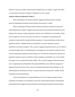 118
interest for using an e-reader in their General 9 English class was initially “caught” and “held”
six weeks later in the form of students’ valuing the use of an e-reader.
Analysis of Research Question Number 2
What relationship exists between students’ triggered-situational interest and their
perceived maintained-situational interest-feelings when using an e-reader?
Before conducting the Pearson product-moment correlation coefficient to assess the
relationship between students’ triggered-situational interest and maintained-situational interest-
feelings when using an e-reader, preliminary analyses were conducted to test normality of data.
Four assumptions were met. First, data were interval. A scatterplot was generated by the
researcher to determine the second and third assumptions: a linear relationship existed with no
significant outliers. A Shapiro-Wilk test of normality was used to determine a normal
distribution, the fourth assumption. The p value for triggered-situational interest was .02 which is
less than the alpha level of .05 indicating that a non-parametric test should be conducted. The p
value for maintained-situational interest-feelings was .00 which also indicated the need for non-
parametric testing to ensure no violations of the assumptions of normality exist. A one-sample
Chi-square test was conducted for both variables. The p value for triggered-situational interest
was .13 supporting the null hypothesis that equal probabilities occur within the categories of
triggered-situational interest. The p value for maintained-situational interest-feelings was .06
indicating that the distribution is normal. Using non-parametric testing, both variables met the
assumption of normal distribution.
Since all assumptions for normal distribution were met, a Pearson-product moment
correlation of coefficient was calculated to assess the second research question examining the
relationship between triggered-situational interest and maintained-situational interest-feeling
 