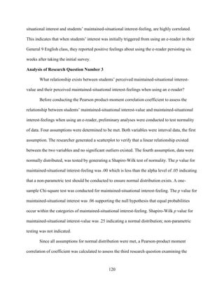 120
situational interest and students’ maintained-situational interest-feeling, are highly correlated.
This indicates that when students’ interest was initially triggered from using an e-reader in their
General 9 English class, they reported positive feelings about using the e-reader persisting six
weeks after taking the initial survey.
Analysis of Research Question Number 3
What relationship exists between students’ perceived maintained-situational interest-
value and their perceived maintained-situational interest-feelings when using an e-reader?
Before conducting the Pearson product-moment correlation coefficient to assess the
relationship between students’ maintained-situational interest-value and maintained-situational
interest-feelings when using an e-reader, preliminary analyses were conducted to test normality
of data. Four assumptions were determined to be met. Both variables were interval data, the first
assumption. The researcher generated a scatterplot to verify that a linear relationship existed
between the two variables and no significant outliers existed. The fourth assumption, data were
normally distributed, was tested by generating a Shapiro-Wilk test of normality. The p value for
maintained-situational interest-feeling was .00 which is less than the alpha level of .05 indicating
that a non-parametric test should be conducted to ensure normal distribution exists. A one-
sample Chi-square test was conducted for maintained-situational interest-feeling. The p value for
maintained-situational interest was .06 supporting the null hypothesis that equal probabilities
occur within the categories of maintained-situational interest-feeling. Shapiro-Wilk p value for
maintained-situational interest-value was .25 indicating a normal distribution; non-parametric
testing was not indicated.
Since all assumptions for normal distribution were met, a Pearson-product moment
correlation of coefficient was calculated to assess the third research question examining the
 