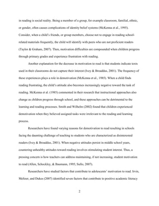 2
in reading is social reality. Being a member of a group, for example classroom, familial, ethnic,
or gender, often causes complications of identity belief systems (McKenna et al., 1995).
Consider, when a child’s friends, or group members, choose not to engage in reading school-
related materials frequently, the child will identify with peers who are not proficient readers
(Taylor & Graham, 2007). Then, motivation difficulties are compounded when children progress
through primary grades and experience frustration with reading.
Another explanation for the decrease in motivation to read is that students indicate texts
used in their classrooms do not capture their interest (Ivey & Broaddus, 2001). The frequency of
these experiences plays a role in demotivation (McKenna et al., 1985). When a child finds
reading frustrating, the child’s attitude also becomes increasingly negative toward the task of
reading. McKenna et al. (1985) commented in their research that instructional approaches also
change as children progress through school, and these approaches can be detrimental to the
learning and reading processes. Smith and Wilhelm (2002) found that children experienced
demotivation when they believed assigned tasks were irrelevant to the reading and learning
process.
Researchers have found varying reasons for demotivation to read resulting in schools
facing the daunting challenge of teaching to students who are characterized as disinterested
readers (Ivey & Broaddus, 2001). When negative attitudes persist in middle school years,
countering unhealthy attitudes toward reading involves stimulating student interest. Thus, a
pressing concern is how teachers can address maintaining, if not increasing, student motivation
to read (Allen, Schockley, & Baumann, 1995; Sullo, 2007).
Researchers have studied factors that contribute to adolescents’ motivation to read. Irvin,
Meltzer, and Dukes (2007) identified seven factors that contribute to positive academic literacy
 