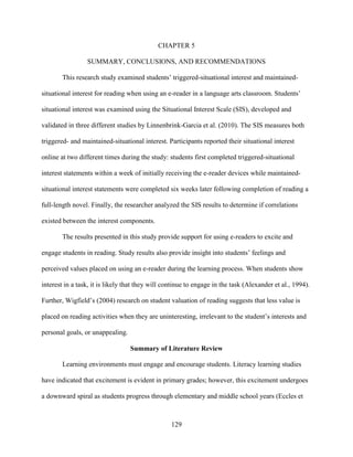 129
CHAPTER 5
SUMMARY, CONCLUSIONS, AND RECOMMENDATIONS
This research study examined students’ triggered-situational interest and maintained-
situational interest for reading when using an e-reader in a language arts classroom. Students’
situational interest was examined using the Situational Interest Scale (SIS), developed and
validated in three different studies by Linnenbrink-Garcia et al. (2010). The SIS measures both
triggered- and maintained-situational interest. Participants reported their situational interest
online at two different times during the study: students first completed triggered-situational
interest statements within a week of initially receiving the e-reader devices while maintained-
situational interest statements were completed six weeks later following completion of reading a
full-length novel. Finally, the researcher analyzed the SIS results to determine if correlations
existed between the interest components.
The results presented in this study provide support for using e-readers to excite and
engage students in reading. Study results also provide insight into students’ feelings and
perceived values placed on using an e-reader during the learning process. When students show
interest in a task, it is likely that they will continue to engage in the task (Alexander et al., 1994).
Further, Wigfield’s (2004) research on student valuation of reading suggests that less value is
placed on reading activities when they are uninteresting, irrelevant to the student’s interests and
personal goals, or unappealing.
Summary of Literature Review
Learning environments must engage and encourage students. Literacy learning studies
have indicated that excitement is evident in primary grades; however, this excitement undergoes
a downward spiral as students progress through elementary and middle school years (Eccles et
 