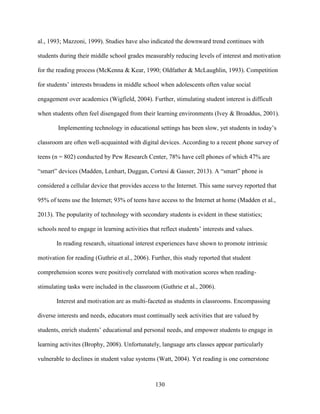 130
al., 1993; Mazzoni, 1999). Studies have also indicated the downward trend continues with
students during their middle school grades measurably reducing levels of interest and motivation
for the reading process (McKenna & Kear, 1990; Oldfather & McLaughlin, 1993). Competition
for students’ interests broadens in middle school when adolescents often value social
engagement over academics (Wigfield, 2004). Further, stimulating student interest is difficult
when students often feel disengaged from their learning environments (Ivey & Broaddus, 2001).
Implementing technology in educational settings has been slow, yet students in today’s
classroom are often well-acquainted with digital devices. According to a recent phone survey of
teens (n = 802) conducted by Pew Research Center, 78% have cell phones of which 47% are
“smart” devices (Madden, Lenhart, Duggan, Cortesi & Gasser, 2013). A “smart” phone is
considered a cellular device that provides access to the Internet. This same survey reported that
95% of teens use the Internet; 93% of teens have access to the Internet at home (Madden et al.,
2013). The popularity of technology with secondary students is evident in these statistics;
schools need to engage in learning activities that reflect students’ interests and values.
In reading research, situational interest experiences have shown to promote intrinsic
motivation for reading (Guthrie et al., 2006). Further, this study reported that student
comprehension scores were positively correlated with motivation scores when reading-
stimulating tasks were included in the classroom (Guthrie et al., 2006).
Interest and motivation are as multi-faceted as students in classrooms. Encompassing
diverse interests and needs, educators must continually seek activities that are valued by
students, enrich students’ educational and personal needs, and empower students to engage in
learning activites (Brophy, 2008). Unfortunately, language arts classes appear particularly
vulnerable to declines in student value systems (Watt, 2004). Yet reading is one cornerstone
 