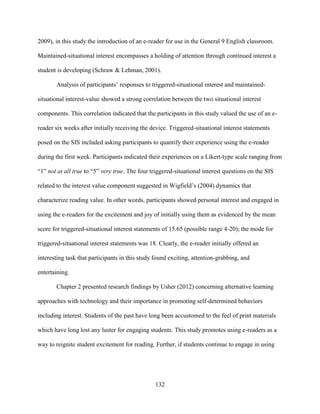 132
2009), in this study the introduction of an e-reader for use in the General 9 English classroom.
Maintained-situational interest encompasses a holding of attention through continued interest a
student is developing (Schraw & Lehman, 2001).
Analysis of participants’ responses to triggered-situational interest and maintained-
situational interest-value showed a strong correlation between the two situational interest
components. This correlation indicated that the participants in this study valued the use of an e-
reader six weeks after initially receiving the device. Triggered-situational interest statements
posed on the SIS included asking participants to quantify their experience using the e-reader
during the first week. Participants indicated their experiences on a Likert-type scale ranging from
“1” not at all true to “5” very true. The four triggered-situational interest questions on the SIS
related to the interest value component suggested in Wigfield’s (2004) dynamics that
characterize reading value. In other words, participants showed personal interest and engaged in
using the e-readers for the excitement and joy of initially using them as evidenced by the mean
score for triggered-situational interest statements of 15.65 (possible range 4-20); the mode for
triggered-situational interest statements was 18. Clearly, the e-reader initially offered an
interesting task that participants in this study found exciting, attention-grabbing, and
entertaining.
Chapter 2 presented research findings by Usher (2012) concerning alternative learning
approaches with technology and their importance in promoting self-determined behaviors
including interest. Students of the past have long been accustomed to the feel of print materials
which have long lost any luster for engaging students. This study promotes using e-readers as a
way to reignite student excitement for reading. Further, if students continue to engage in using
 