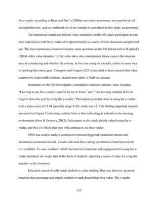 133
the e-reader, according to Ryan and Deci’s (2000a) motivation continuum, increased levels of
desired behaviors, such as continued use of an e-reader as considered in this study, are promoted.
The maintained-situational interest-value statements on the SIS asked participants to rate
their experiences with the e-reader after approximately six weeks of both classroom and personal
use. The four maintained-situational interest-value questions on the SIS linked well to Wigfield’s
(2004) utility value dynamic. Utility value takes into consideration future careers that students
may be considering and whether the activity, in this case using an e-reader, relates in some way
to reaching that career goal. Crumpton and Gregory (2011) indicated in their research that when
coursework is personally relevant, student motivation is likely to increase.
Statements on the SIS that related to maintained-situational interest-value included,
“Learning to use the e-reader is useful for me to know” and “I am learning valuable skills in
English class this year by using the e-reader.” Participants reported value in using the e-reader
with a mean score of 13.84 (possible range 4-20); mode was 12. This finding supported research
presented in Chapter 2 indicating students believe that technology is valuable in the learning
environment (Geer & Sweeney, 2012). Participants in this study clearly valued using the e-
reader, and thus it is likely that they will continue to use the e-reader.
SPSS was used to analyze correlations between triggered-situational interest and
maintained-situational interest. Results indicated that a strong correlation existed between the
two variables. To sum, students’ initial reactions of excitement and engagement for using the e-
reader translated six weeks later in the form of students’ reporting a sense of value for using the
e-reader in the classroom.
Educators cannot directly teach students to value reading; they can, however, promote
practices that encourage and inspire students to read about things they value. The e-reader
 