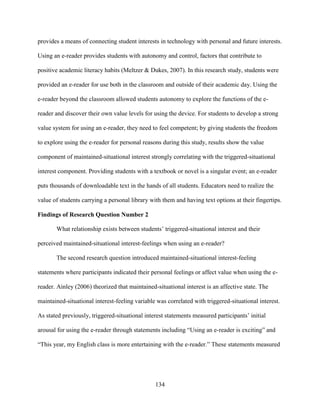 134
provides a means of connecting student interests in technology with personal and future interests.
Using an e-reader provides students with autonomy and control, factors that contribute to
positive academic literacy habits (Meltzer & Dukes, 2007). In this research study, students were
provided an e-reader for use both in the classroom and outside of their academic day. Using the
e-reader beyond the classroom allowed students autonomy to explore the functions of the e-
reader and discover their own value levels for using the device. For students to develop a strong
value system for using an e-reader, they need to feel competent; by giving students the freedom
to explore using the e-reader for personal reasons during this study, results show the value
component of maintained-situational interest strongly correlating with the triggered-situational
interest component. Providing students with a textbook or novel is a singular event; an e-reader
puts thousands of downloadable text in the hands of all students. Educators need to realize the
value of students carrying a personal library with them and having text options at their fingertips.
Findings of Research Question Number 2
What relationship exists between students’ triggered-situational interest and their
perceived maintained-situational interest-feelings when using an e-reader?
The second research question introduced maintained-situational interest-feeling
statements where participants indicated their personal feelings or affect value when using the e-
reader. Ainley (2006) theorized that maintained-situational interest is an affective state. The
maintained-situational interest-feeling variable was correlated with triggered-situational interest.
As stated previously, triggered-situational interest statements measured participants’ initial
arousal for using the e-reader through statements including “Using an e-reader is exciting” and
“This year, my English class is more entertaining with the e-reader.” These statements measured
 