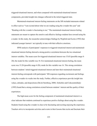 135
triggered-situational interest, and when compared with maintained-situational interest
components, provided insight into changes reflected in the initial triggered state.
Maintained-situational interest-feeling statements on the SIS included statements related
to affect such as “I am excited about what we are reading using the e-reader this year” and
“Reading with the e-reader is fascinating to me.” The maintained-situational interest-feeling
statements are meant to capture the emotive and affective feelings students have toward using the
e-reader. In this study, the researcher acknowledges findings by Wigfield and Eccles (1992) that
indicated younger learners’ are typically in tune with their affective emotions.
SPSS analysis of participants’ responses to triggered-situational interest and maintained-
situational interest-feeling showed a strong positive correlation between the two situational
interest variables. The mean score for triggered-situational interest was 15.65 (possible range 4-
20); the mode for this variable was 18. For maintained-situational interest-feeling, the mean
score was 15.28 (possible range 4-20); mode for this variable was 16. This strong correlation
between students’ initial triggered-situational interest and later their maintained-situational
interest-feeling corresponds with participants’ SIS responses regarding excitement and feelings
using the e-reader six weeks into the study. Further, affective experiences provide insight into
values, attitudes, and dispositions (Dai & Sternberg, 2008). Schiefele and Csikszentmihalyi
(1995) found that a strong correlation existed between students’ interest and the quality of their
experiences.
The high mean score for the feeling component of maintained-situational interest is a
clear indicator that students continued to experience positive feelings about using the e-reader.
Students found using the e-reader in class to be fascinating and exciting enjoying the experience.
Teachers strive to incorporate activities and events in their lessons that excite and fascinate their
 