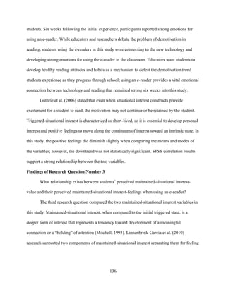 136
students. Six weeks following the initial experience, participants reported strong emotions for
using an e-reader. While educators and researchers debate the problem of demotivation in
reading, students using the e-readers in this study were connecting to the new technology and
developing strong emotions for using the e-reader in the classroom. Educators want students to
develop healthy reading attitudes and habits as a mechanism to defeat the demotivation trend
students experience as they progress through school; using an e-reader provides a vital emotional
connection between technology and reading that remained strong six weeks into this study.
Guthrie et al. (2006) stated that even when situational interest constructs provide
excitement for a student to read, the motivation may not continue or be retained by the student.
Triggered-situational interest is characterized as short-lived, so it is essential to develop personal
interest and positive feelings to move along the continuum of interest toward an intrinsic state. In
this study, the positive feelings did diminish slightly when comparing the means and modes of
the variables; however, the downtrend was not statistically significant. SPSS correlation results
support a strong relationship between the two variables.
Findings of Research Question Number 3
What relationship exists between students’ perceived maintained-situational interest-
value and their perceived maintained-situational interest-feelings when using an e-reader?
The third research question compared the two maintained-situational interest variables in
this study. Maintained-situational interest, when compared to the initial triggered state, is a
deeper form of interest that represents a tendency toward development of a meaningful
connection or a “holding” of attention (Mitchell, 1993). Linnenbrink-Garcia et al. (2010)
research supported two components of maintained-situational interest separating them for feeling
 