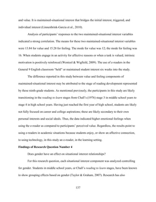 137
and value. It is maintained-situational interest that bridges the initial interest, triggered, and
individual interest (Linnenbrink-Garcia et al., 2010).
Analysis of participants’ responses to the two maintained-situational interest variables
indicated a strong correlation. The means for these two maintained-situational interest variables
were 13.84 for value and 15.28 for feeling. The mode for value was 12; the mode for feeling was
16. When students engage in an activity for affective reasons or when a task is valued, intrinsic
motivation is positively reinforced (Wentzel & Wigfield, 2009). The use of e-readers in the
General 9 English classroom “held” or maintained student interest six weeks into the study.
The difference reported in this study between value and feeling components of
maintained-situational interest may be attributed to the stage of reading development represented
by these ninth-grade students. As mentioned previously, the participants in this study are likely
transitioning in the reading to learn stages from Chall’s (1976) stage 3 in middle school years to
stage 4 in high school years. Having just reached the first year of high school, students are likely
not fully focused on career and college aspirations; these are likely secondary to their own
personal interests and social ideals. Thus, the data indicated higher emotional feelings when
using the e-reader as compared to participants’ perceived value. Regardless, the results point to
using e-readers in academic situations because students enjoy, or show an affective connection,
to using technology, in this study an e-reader, in the learning setting.
Findings of Research Question Number 4
Does gender have an effect on situational interest relationships?
For this research question, each situational interest component was analyzed controlling
for gender. Students in middle school years, or Chall’s reading to learn stages, have been known
to show grouping effects based on gender (Taylor & Graham, 2007). Research has also
 